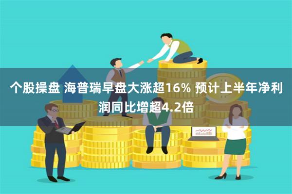 个股操盘 海普瑞早盘大涨超16% 预计上半年净利润同比增超4.2倍