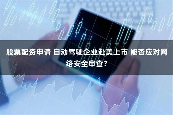 股票配资申请 自动驾驶企业赴美上市 能否应对网络安全审查？