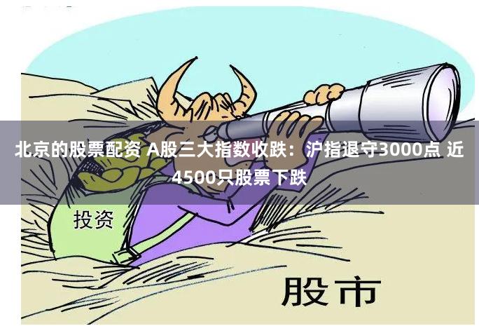 北京的股票配资 A股三大指数收跌：沪指退守3000点 近4500只股票下跌