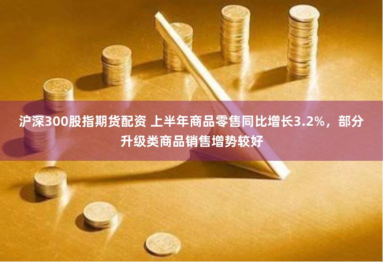 沪深300股指期货配资 上半年商品零售同比增长3.2%，部分升级类商品销售增势较好