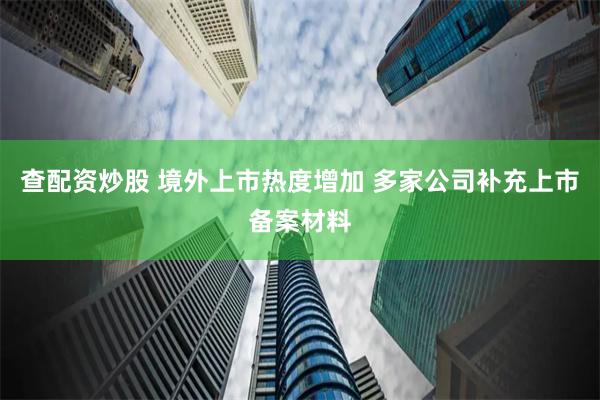 查配资炒股 境外上市热度增加 多家公司补充上市备案材料