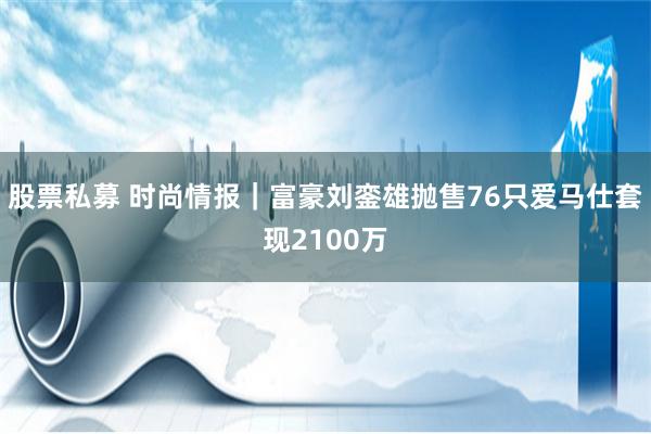 股票私募 时尚情报｜富豪刘銮雄抛售76只爱马仕套现2100万