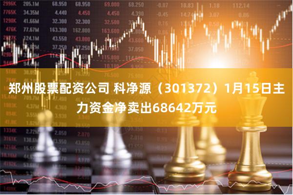 郑州股票配资公司 科净源（301372）1月15日主力资金净卖出68642万元