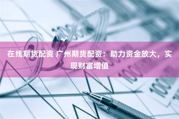 在线期货配资 广州期货配资：助力资金放大，实现财富增值