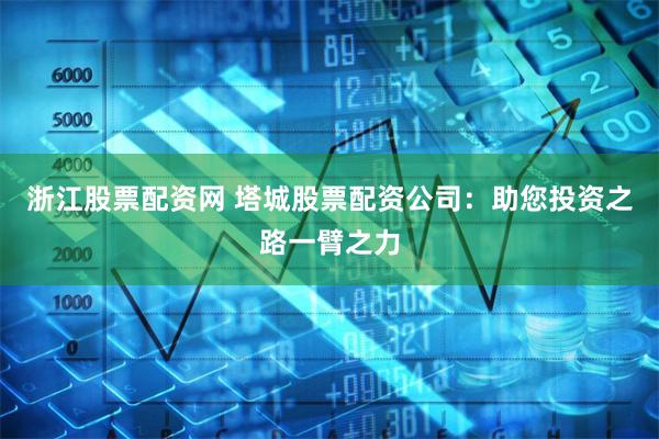 浙江股票配资网 塔城股票配资公司：助您投资之路一臂之力