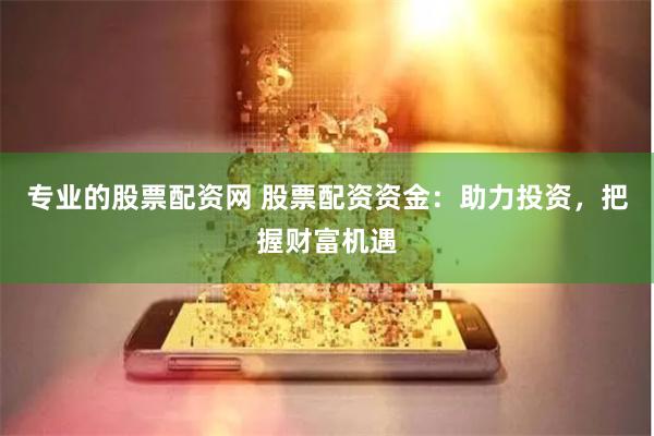 专业的股票配资网 股票配资资金：助力投资，把握财富机遇