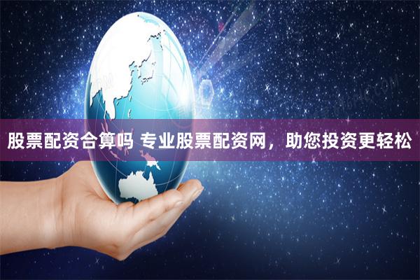 股票配资合算吗 专业股票配资网，助您投资更轻松