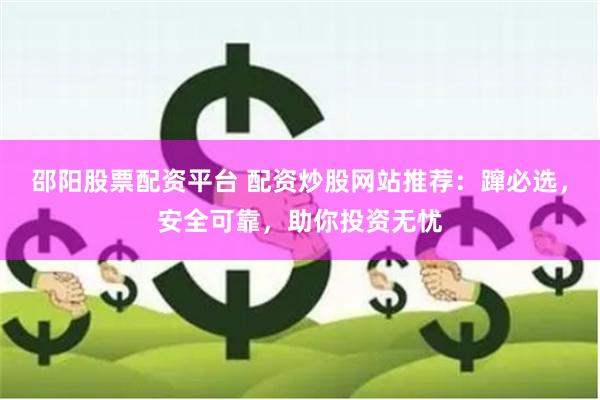 邵阳股票配资平台 配资炒股网站推荐：蹿必选，安全可靠，助你投资无忧